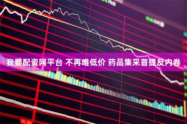 我要配资网平台 不再唯低价 药品集采首提反内卷
