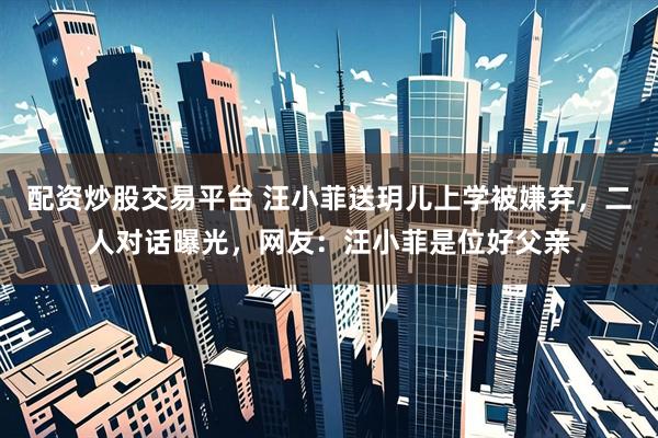 配资炒股交易平台 汪小菲送玥儿上学被嫌弃，二人对话曝光，网友：汪小菲是位好父亲