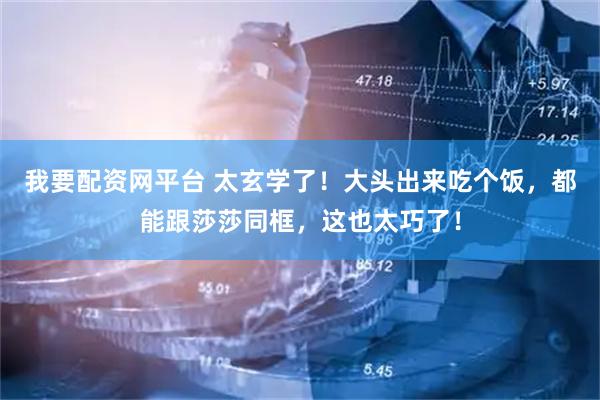 我要配资网平台 太玄学了！大头出来吃个饭，都能跟莎莎同框，这也太巧了！