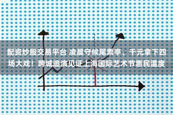 配资炒股交易平台 凌晨守候尾票亭、千元拿下四场大戏！跨城追演见证上海国际艺术节惠民温度