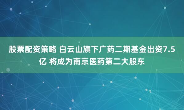 股票配资策略 白云山旗下广药二期基金出资7.5亿 将成为南京医药第二大股东