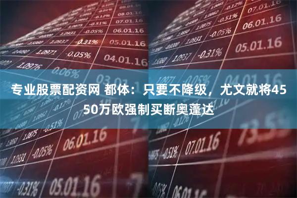 专业股票配资网 都体：只要不降级，尤文就将4550万欧强制买断奥蓬达