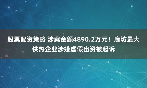 股票配资策略 涉案金额4890.2万元！廊坊最大供热企业涉嫌虚假出资被起诉