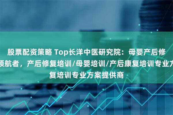 股票配资策略 Top长洋中医研究院：母婴产后修复师培训领航者，产后修复培训/母婴培训/产后康复培训专业方案提供商