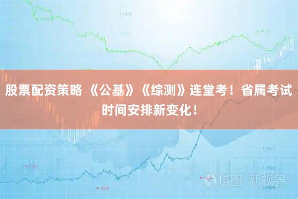 股票配资策略 《公基》《综测》连堂考！省属考试时间安排新变化！