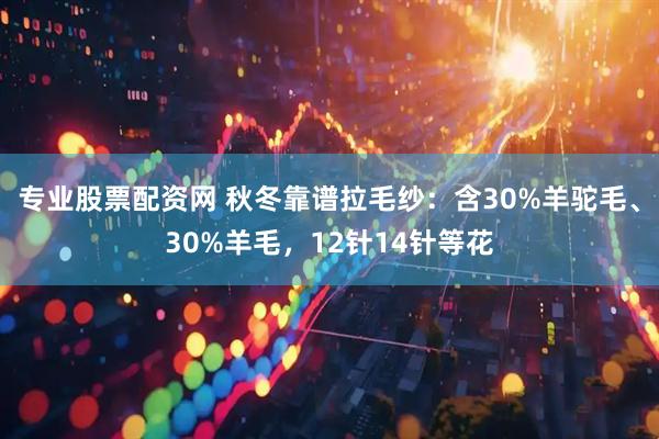专业股票配资网 秋冬靠谱拉毛纱：含30%羊驼毛、30%羊毛，12针14针等花