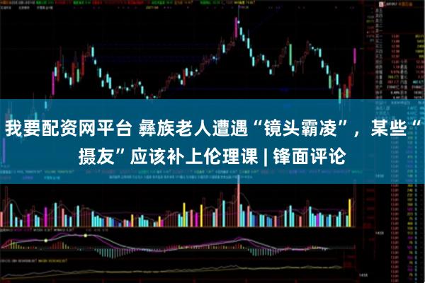 我要配资网平台 彝族老人遭遇“镜头霸凌”，某些“摄友”应该补上伦理课 | 锋面评论