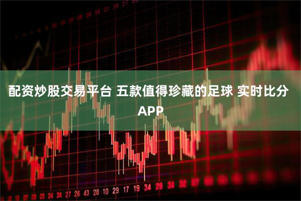 配资炒股交易平台 五款值得珍藏的足球 实时比分 APP